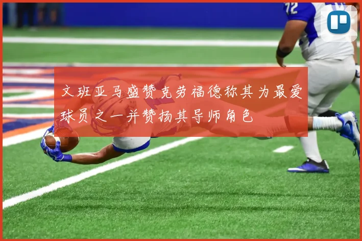 文班亚马盛赞克劳福德称其为最爱球员之一并赞扬其导师角色