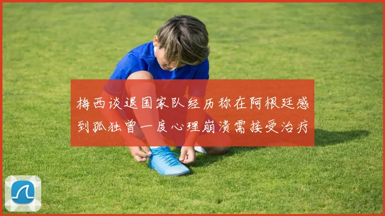 梅西谈退国家队经历称在阿根廷感到孤独曾一度心理崩溃需接受治疗