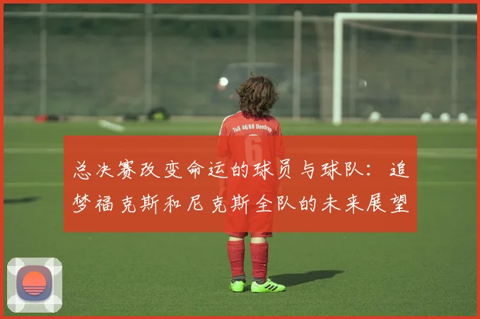 总决赛改变命运的球员与球队：追梦福克斯和尼克斯全队的未来展望