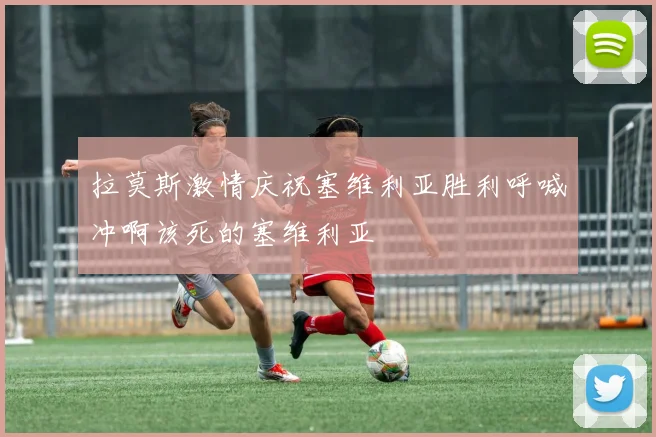 拉莫斯激情庆祝塞维利亚胜利呼喊冲啊该死的塞维利亚