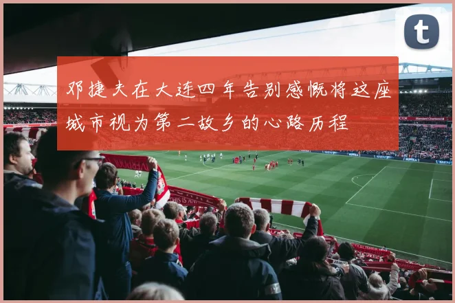 邓捷夫在大连四年告别感慨将这座城市视为第二故乡的心路历程