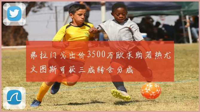 弗拉门戈出价3500万欧求购若热尤文图斯可获三成转会分成
