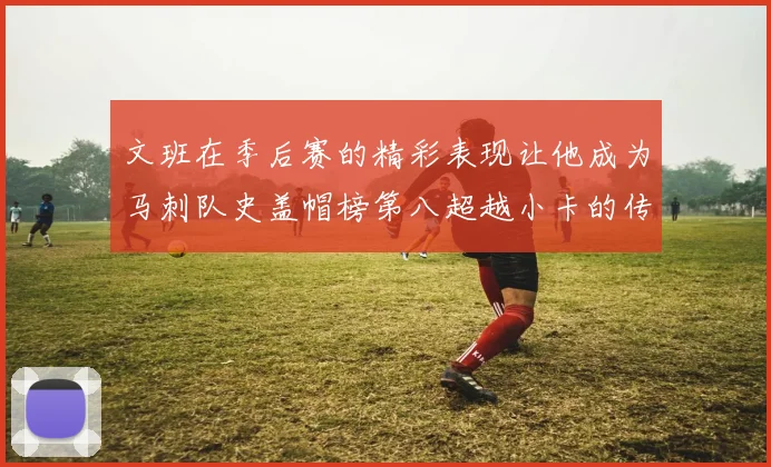 文班在季后赛的精彩表现让他成为马刺队史盖帽榜第八超越小卡的传奇之路
