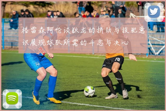 格雷森阿伦谈狄龙的拼劲与技犯意识展现球队所需的斗志与决心