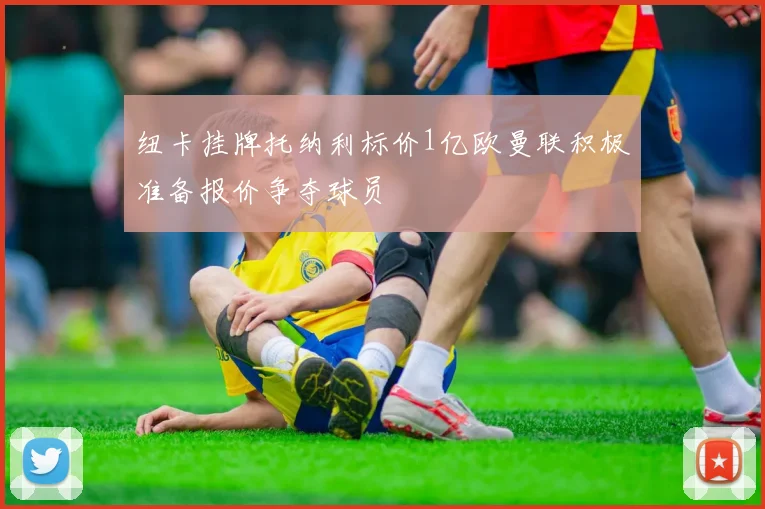 纽卡挂牌托纳利标价1亿欧曼联积极准备报价争夺球员