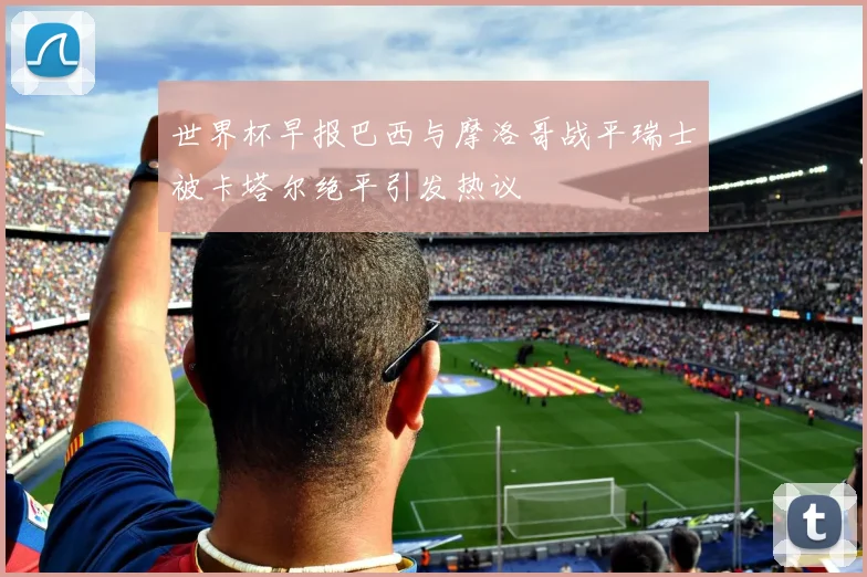 世界杯早报巴西与摩洛哥战平瑞士被卡塔尔绝平引发热议