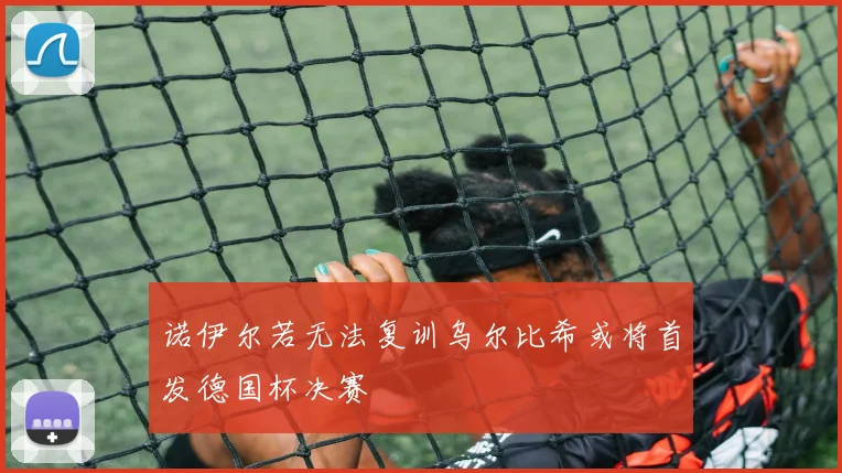 诺伊尔若无法复训乌尔比希或将首发德国杯决赛