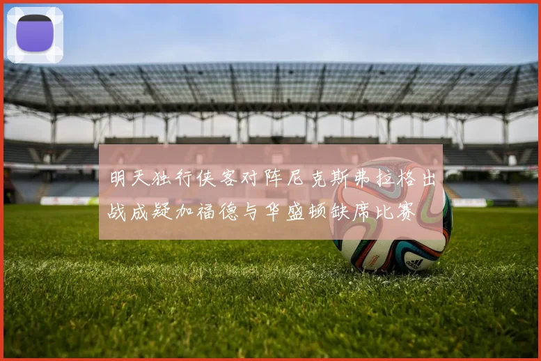 明天独行侠客对阵尼克斯弗拉格出战成疑加福德与华盛顿缺席比赛