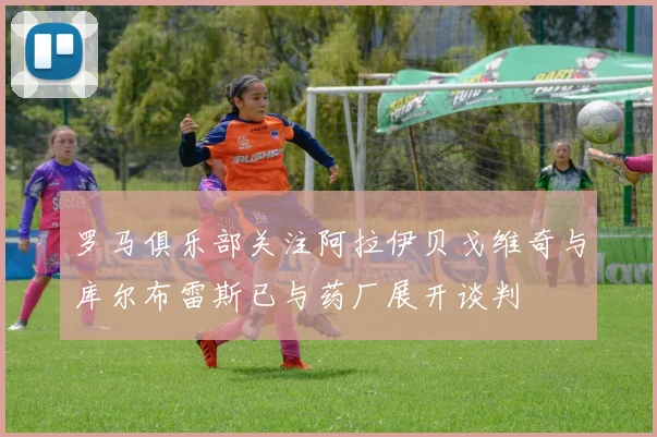 罗马俱乐部关注阿拉伊贝戈维奇与库尔布雷斯已与药厂展开谈判