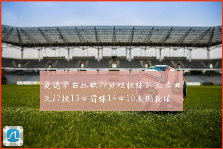 爱德华兹独砍39分难救球队无力回天27投13中罚球14中10表现抢眼