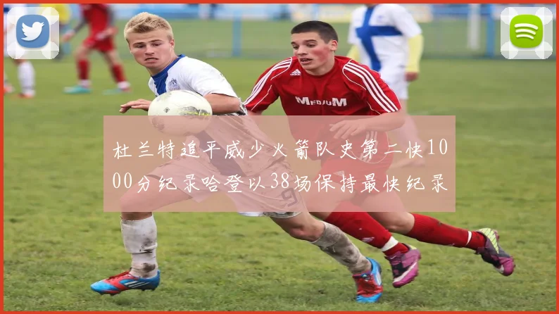 杜兰特追平威少火箭队史第二快1000分纪录哈登以38场保持最快纪录